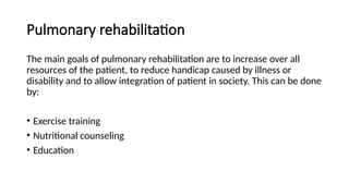 Pulmonary rehabilitation
The main goals of pulmonary rehabilitation are to increase over all
resources of the patient, to reduce handicap caused by illness or
disability and to allow integration of patient in society. This can be done
by:
• Exercise training
• Nutritional counseling
• Education
 