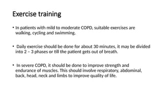 Exercise training
• In patients with mild to moderate COPD, suitable exercises are
walking, cycling and swimming.
• Daily exercise should be done for about 30 minutes, it may be divided
into 2 – 3 phases or till the patient gets out of breath.
• In severe COPD, it should be done to improve strength and
endurance of muscles. This should involve respiratory, abdominal,
back, head, neck and limbs to improve quality of life.
 