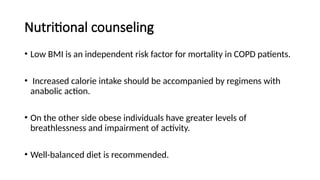Nutritional counseling
• Low BMI is an independent risk factor for mortality in COPD patients.
• Increased calorie intake should be accompanied by regimens with
anabolic action.
• On the other side obese individuals have greater levels of
breathlessness and impairment of activity.
• Well-balanced diet is recommended.
 