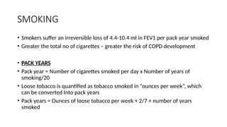 SMOKING
• Smokers suffer an irreversible loss of 4.4-10.4 ml in FEV1 per pack year smoked
• Greater the total no of cigarettes – greater the risk of COPD development
• PACK YEARS
• Pack year = Number of cigarettes smoked per day x Number of years of
smoking/20
• Loose tobacco is quantified as tobacco smoked in “ounces per week”, which
can be converted Into pack years
• Pack years = Ounces of loose tobacco per week × 2/7 × number of years
smoked
 