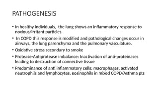 PATHOGENESIS
• In healthy individuals, the lung shows an inflammatory response to
noxious/irritant particles.
• In COPD this response is modified and pathological changes occur in
airways, the lung parenchyma and the pulmonary vasculature.
• Oxidative stress secondary to smoke
• Protease-Antiprotease imbalance: Inactivation of anti-proteinases
leading to destruction of connective tissue
• Predominance of anti inflammatory cells: macrophages, activated
neutrophils and lymphocytes, eosinophils in mixed COPD/Asthma pts
 