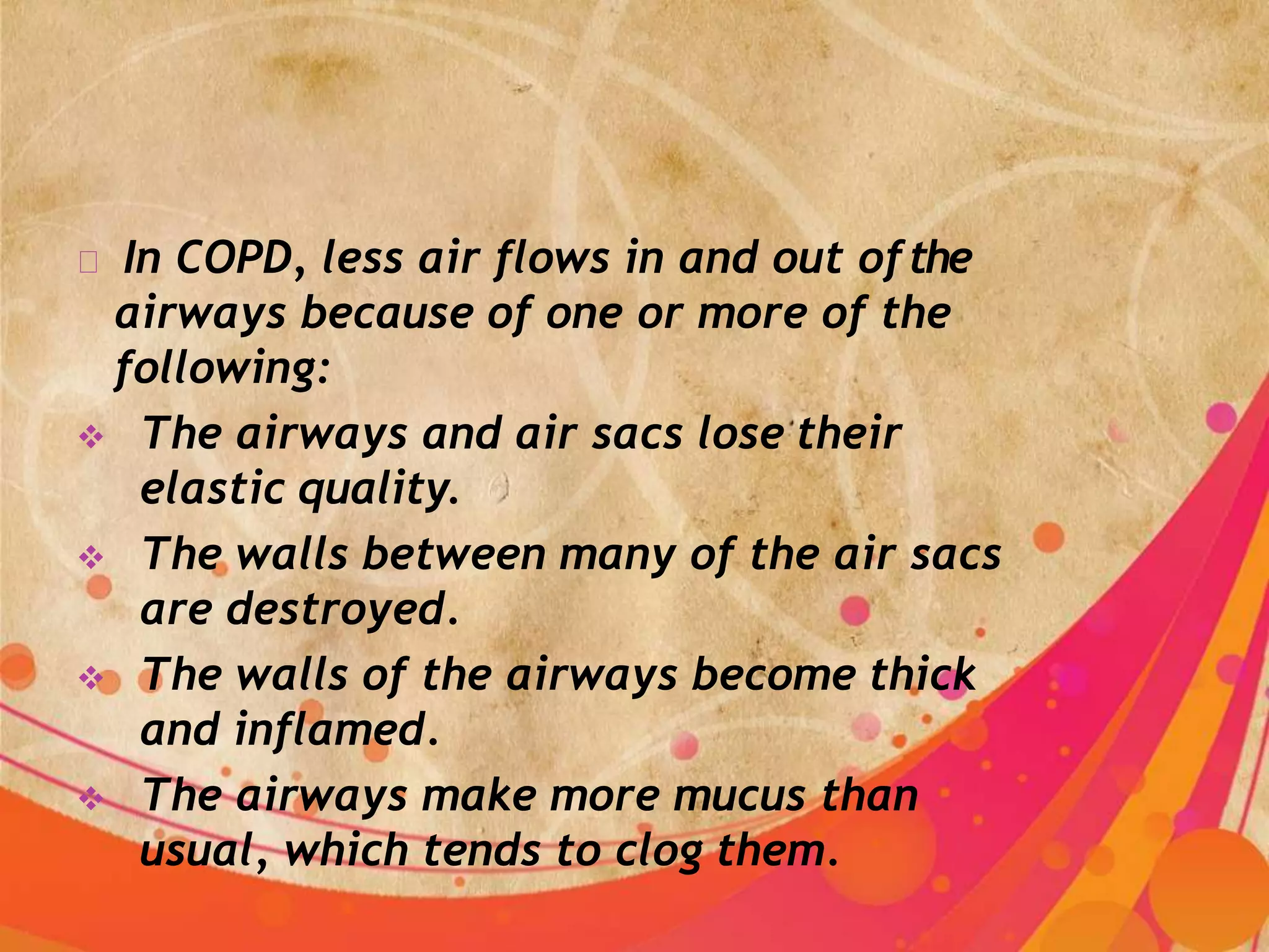 In COPD, less air flows in and out ofthe
airways because of one or more of the
following:
 The airways and air sacs lose their
elastic quality.
 The walls between many of the air sacs
are destroyed.
 The walls of the airways become thick
and inflamed.
 The airways make more mucus than
usual, which tends to clog them.
 