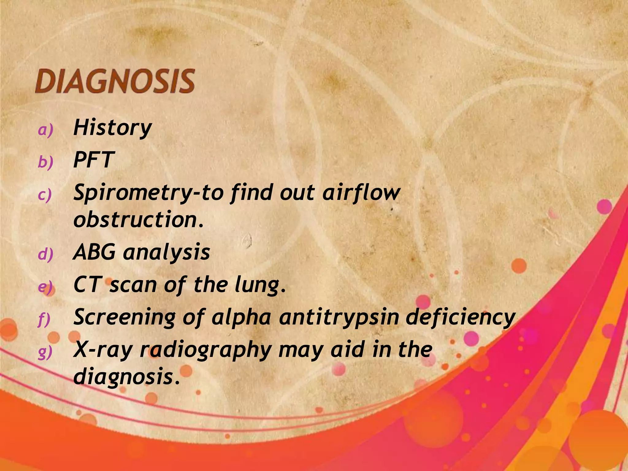 a) History
b) PFT
c) Spirometry-to find out airflow
obstruction.
d) ABG analysis
e) CT scan of the lung.
f) Screening of alpha antitrypsin deficiency
g) X-ray radiography may aid in the
diagnosis.
 
