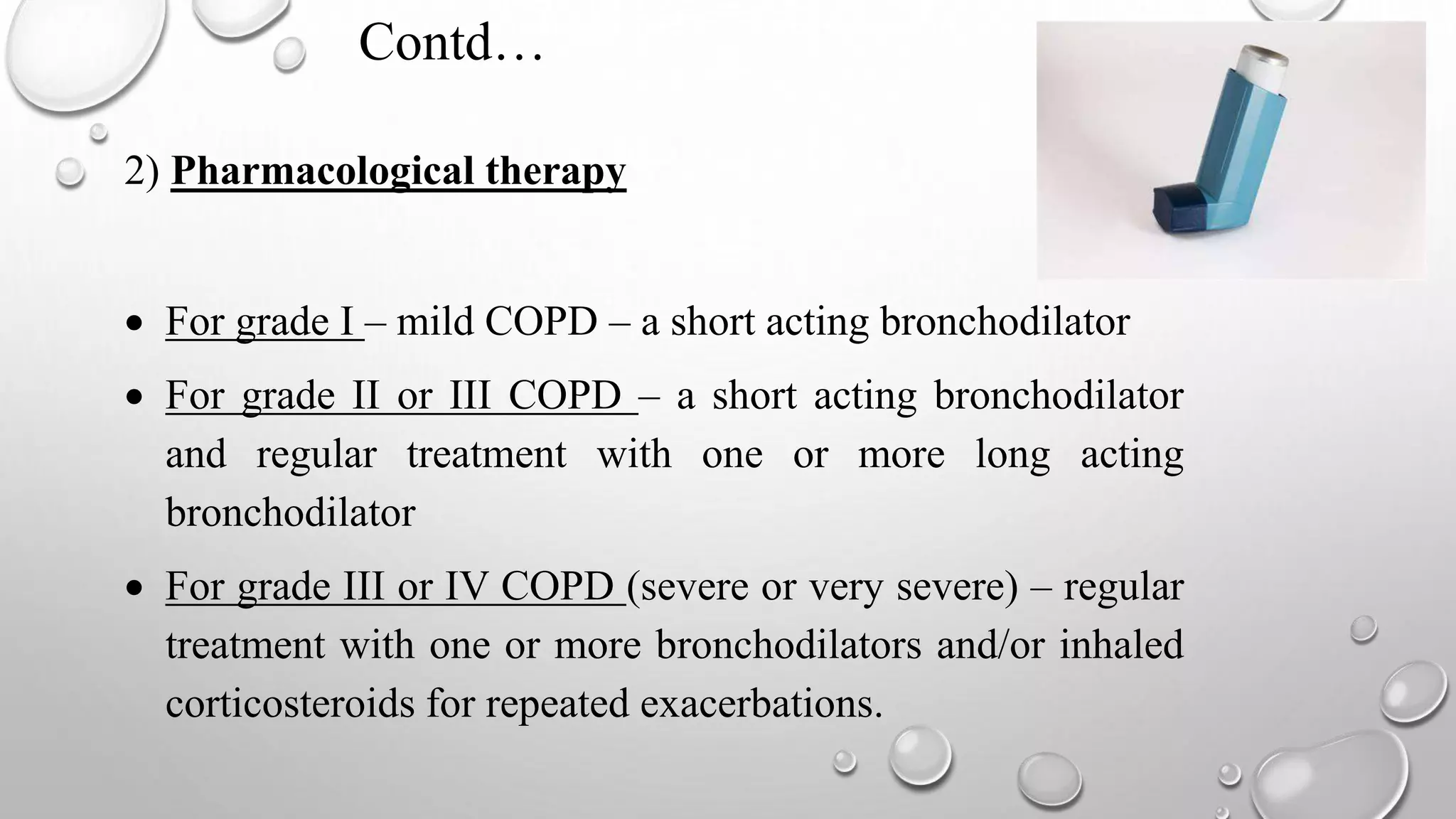 Contd…
2) Pharmacological therapy
 For grade I – mild COPD – a short acting bronchodilator
 For grade II or III COPD – a short acting bronchodilator
and regular treatment with one or more long acting
bronchodilator
 For grade III or IV COPD (severe or very severe) – regular
treatment with one or more bronchodilators and/or inhaled
corticosteroids for repeated exacerbations.
 