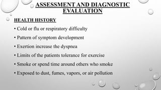 ASSESSMENT AND DIAGNOSTIC
EVALUATION
HEALTH HISTORY
• Cold or flu or respiratory difficulty
• Pattern of symptom development
• Exertion increase the dyspnea
• Limits of the patients tolerance for exercise
• Smoke or spend time around others who smoke
• Exposed to dust, fumes, vapors, or air pollution
 