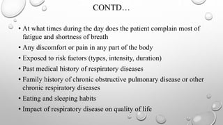 CONTD…
• At what times during the day does the patient complain most of
fatigue and shortness of breath
• Any discomfort or pain in any part of the body
• Exposed to risk factors (types, intensity, duration)
• Past medical history of respiratory diseases
• Family history of chronic obstructive pulmonary disease or other
chronic respiratory diseases
• Eating and sleeping habits
• Impact of respiratory disease on quality of life
 