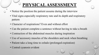 PHYSICALASSESSMENT
• Notice the position the patient assume during the interview
• Vital signs especially respiratory rate and its depth and respiratory
pattern
• Character of respirations? Even and without effort
• Can the patient complete a sentence without having to take a breath
• Contraction of the abdominal muscles during inspiration
• Use of accessory muscles of the shoulders and neck when breathing
• Patient take a long time to exhale (prolonged expiration)
• Central cyanosis evident
 