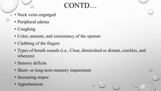 CONTD…
• Neck veins engorged
• Peripheral edema
• Coughing
• Color, amount, and consistency of the sputum
• Clubbing of the fingers
• Types of breath sounds (i.e., Clear, diminished or distant, crackles, and
wheezes)
• Sensory deficits
• Short- or long-term memory impairment
• Increasing stupor
• Apprehension
 