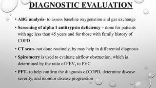 DIAGNOSTIC EVALUATION
• ABG analysis- to assess baseline oxygenation and gas exchange
• Screening of alpha 1 antitrypsin deficiency – done for patients
with age less than 45 years and for those with family history of
COPD
• CT scan- not done routinely, by may help in differential diagnosis
• Spirometry is used to evaluate airflow obstruction, which is
determined by the ratio of FEV1 to FVC
• PFT- to help confirm the diagnosis of COPD, determine disease
severity, and monitor disease progression
 