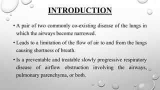 INTRODUCTION
• A pair of two commonly co-existing disease of the lungs in
which the airways become narrowed.
• Leads to a limitation of the flow of air to and from the lungs
causing shortness of breath.
• Is a preventable and treatable slowly progressive respiratory
disease of airflow obstruction involving the airways,
pulmonary parenchyma, or both.
 