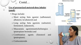 Contd…
Use of pressurized metered-dose inhaler
(pmdi)
• Drugs include:
o Short acting beta agonist (salbutamol,
albuterol, levabuterol) and
o Long acting beta agonists (salmetrol,
formoterol, indacterol),
o Muscuranic agonists(anticholinergics –
ipratropium bromide) and
o Combination agents (fenoterol and
ipratropium).
o Corticosteroids
 