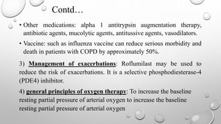 Contd…
• Other medications: alpha 1 antitrypsin augmentation therapy,
antibiotic agents, mucolytic agents, antitussive agents, vasodilators.
• Vaccine: such as influenza vaccine can reduce serious morbidity and
death in patients with COPD by approximately 50%.
3) Management of exacerbations: Roflumilast may be used to
reduce the risk of exacerbations. It is a selective phosphodiesterase-4
(PDE4) inhibitor.
4) general principles of oxygen therapy: To increase the baseline
resting partial pressure of arterial oxygen to increase the baseline
resting partial pressure of arterial oxygen
 