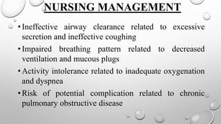 NURSING MANAGEMENT
•Ineffective airway clearance related to excessive
secretion and ineffective coughing
•Impaired breathing pattern related to decreased
ventilation and mucous plugs
•Activity intolerance related to inadequate oxygenation
and dyspnea
•Risk of potential complication related to chronic
pulmonary obstructive disease
 