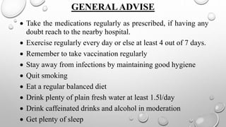 GENERALADVISE
 Take the medications regularly as prescribed, if having any
doubt reach to the nearby hospital.
 Exercise regularly every day or else at least 4 out of 7 days.
 Remember to take vaccination regularly
 Stay away from infections by maintaining good hygiene
 Quit smoking
 Eat a regular balanced diet
 Drink plenty of plain fresh water at least 1.5l/day
 Drink caffeinated drinks and alcohol in moderation
 Get plenty of sleep
 