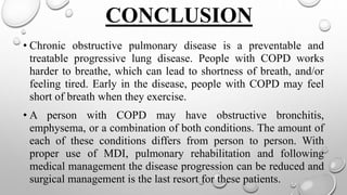CONCLUSION
• Chronic obstructive pulmonary disease is a preventable and
treatable progressive lung disease. People with COPD works
harder to breathe, which can lead to shortness of breath, and/or
feeling tired. Early in the disease, people with COPD may feel
short of breath when they exercise.
• A person with COPD may have obstructive bronchitis,
emphysema, or a combination of both conditions. The amount of
each of these conditions differs from person to person. With
proper use of MDI, pulmonary rehabilitation and following
medical management the disease progression can be reduced and
surgical management is the last resort for these patients.
 