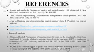 REFERENCES
 Brunner and suddharths. Textbook of medical and surgical nursing. 13th edition vol. I. .New
delhi: reed elsevier india pvt. Ltd.; 2014. Pg. No. 360- 395
 Lewis. Medical surgical nursing. Assessment and management of clinical problems. 2015. New
delhi. Elsevier vol. I. Pg. No. 461-493
 Joyce M. Black and jane hokanson; medical surgical nursing; volume 2, 8th edition, reed elsevier,
india pvt.
 Https://www.Thoracic.Org/.../patient-resources/resources/copd-intro.Pdf
 Https://www.Who.Int/medicines/areas/priority_medicines/BP6_13COPD
• Research hyperlinks:
 Altman, pablo et al. “Comparison of peak inspiratory flow rate via the breezhaler®, ellipta® and
handihaler® dry powder inhalers in patients with moderate to very severe COPD: a randomized
cross-over trial.” BMC pulmonary medicine vol. 18,1 100. 14 jun. 2018, doi:10.1186/s12890-
018-0662-0
 Ali, lilas et al. “Need of support in people with chronic obstructive pulmonary disease.” Journal
of clinical nursing vol. 27,5-6 (2018): e1089-e1096. Doi:10.1111/jocn.14170
 