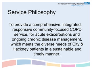 Service Philosophy

To provide a comprehensive, integrated,
  responsive community-focused COPD
   service, for acute exacerbations and
 ongoing chronic disease management,
 which meets the diverse needs of City &
  Hackney patients in a sustainable and
               timely manner.
 