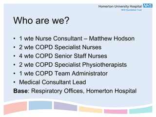 Who are we?
• 1 wte Nurse Consultant – Matthew Hodson
• 2 wte COPD Specialist Nurses
• 4 wte COPD Senior Staff Nurses
• 2 wte COPD Specialist Physiotherapists
• 1 wte COPD Team Administrator
• Medical Consultant Lead
Base: Respiratory Offices, Homerton Hospital
 