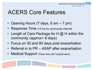 ACERS Core Features
• Opening Hours (7 days, 8 am – 7 pm)
• Response Time (<4 hrs for community referral)
• Length of Care Package for H @ H within the
  community (approx< 8 days)
• Focus on 30 and 90 days post exacerbation
• Referral in to PR – ASAP after exacerbation
• Medical Support (Close links with hospital team)
 