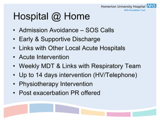 Hospital @ Home
•   Admission Avoidance – SOS Calls
•   Early & Supportive Discharge
•   Links with Other Local Acute Hospitals
•   Acute Intervention
•   Weekly MDT & Links with Respiratory Team
•   Up to 14 days intervention (HV/Telephone)
•   Physiotherapy Intervention
•   Post exacerbation PR offered
 