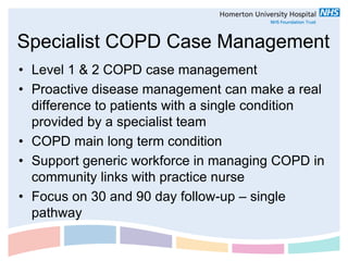 Specialist COPD Case Management
• Level 1 & 2 COPD case management
• Proactive disease management can make a real
  difference to patients with a single condition
  provided by a specialist team
• COPD main long term condition
• Support generic workforce in managing COPD in
  community links with practice nurse
• Focus on 30 and 90 day follow-up – single
  pathway
 