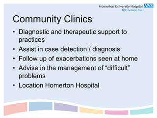 Community Clinics
• Diagnostic and therapeutic support to
  practices
• Assist in case detection / diagnosis
• Follow up of exacerbations seen at home
• Advise in the management of “difficult”
  problems
• Location Homerton Hospital
 