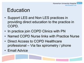 Education
• Support LES and Non LES practices in
  providing direct education to the practice in
  COPD.
• In practice join COPD Clinics with PN
• Named COPD Nurse links with Practice Nurse
• Direct Access to COPD Healthcare
  professional – Via fax spirometry / phone
• Email Advice
 
