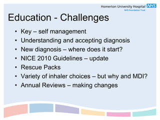 Education - Challenges
 •   Key – self management
 •   Understanding and accepting diagnosis
 •   New diagnosis – where does it start?
 •   NICE 2010 Guidelines – update
 •   Rescue Packs
 •   Variety of inhaler choices – but why and MDI?
 •   Annual Reviews – making changes
 