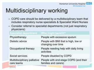 Multidisciplinary working
 – COPD care should be delivered by a multidisciplinary team that
   includes respiratory nurse specialists & Specialist Ward Nurses
 – Consider referral to specialist departments (not just respiratory
   physicians)
  Specialist department     Who might benefit?
  Physiotherapy             People with excessive sputum
  Dietetic advice           People with BMI that is high, low or
                            changing over time
  Occupational therapy      People needing help with daily living
                            activities
  Social services           People disabled by COPD
  Multidisciplinary palliative People with end-stage COPD (and their
  care teams                   families and carers)
  [2004]
 