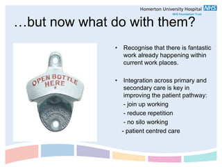 …but now what do with them?
               • Recognise that there is fantastic
                 work already happening within
                 current work places.

               • Integration across primary and
                  secondary care is key in
                  improving the patient pathway:
                  - join up working
                  - reduce repetition
                  - no silo working
                 - patient centred care
 
