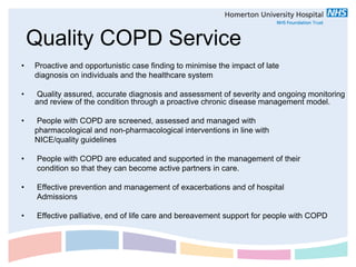 Quality COPD Service
•   Proactive and opportunistic case finding to minimise the impact of late
    diagnosis on individuals and the healthcare system

•   Quality assured, accurate diagnosis and assessment of severity and ongoing monitoring
    and review of the condition through a proactive chronic disease management model.

•    People with COPD are screened, assessed and managed with
    pharmacological and non-pharmacological interventions in line with
    NICE/quality guidelines

•    People with COPD are educated and supported in the management of their
     condition so that they can become active partners in care.

•    Effective prevention and management of exacerbations and of hospital
     Admissions

•    Effective palliative, end of life care and bereavement support for people with COPD
 