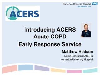 Introducing ACERS
      Acute COPD
Early Response Service
               Matthew Hodson
                Nurse Consultant ACERS
              Homerton University Hospital
 