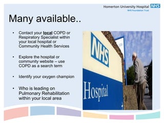 Many available..
•   Contact your local COPD or
    Respiratory Specialist within
    your local hospital or
    Community Health Services

•   Explore the hospital or
    community website – use
    COPD as a search term

•   Identify your oxygen champion

• Who is leading on
  Pulmonary Rehabilitation
  within your local area
 