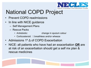 National COPD Project
• Prevent COPD readmissions
• In line with NICE guidance
   – Self Management Plans
   – Rescue Packs
      • Antiobiotic:             change in sputum colour
      • Corticosteroid: ↑ breathless and/or wheeze
• Admissions 1º Δ of COPD Exacerbation
• NICE: all patients who have had an exacerbation OR are
  at risk of an exacerbation should get a self mx plan &
  rescue medicines
 
