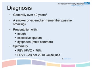 Diagnosis
• Generally over 40 years1
• A smoker or ex-smoker (remember passive
  smoking)
• Presentation with:
   • cough
   • excessive sputum
   • dyspnoea (most common)
• Spirometry
   • FEV1/FVC < 70%
   • FEV1 – As per 2010 Guidelines
                                     1. NICE 2010
 