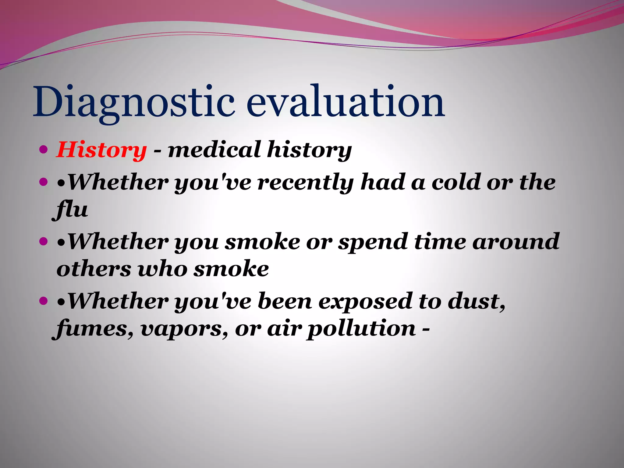 Diagnostic evaluation
 History - medical history
 •Whether you've recently had a cold or the
flu
 •Whether you smoke or spend time around
others who smoke
 •Whether you've been exposed to dust,
fumes, vapors, or air pollution -
 