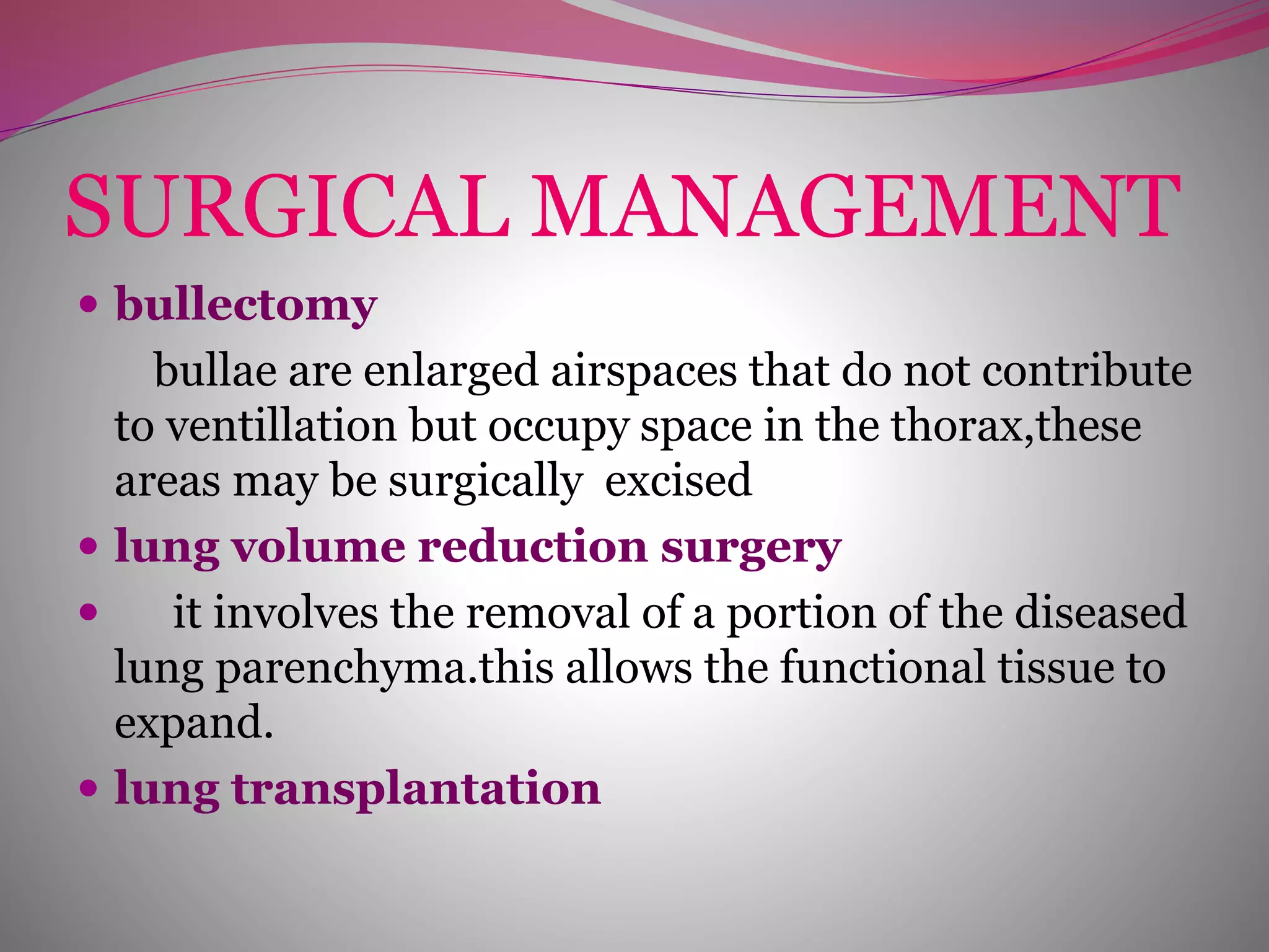 SURGICAL MANAGEMENT
 bullectomy
bullae are enlarged airspaces that do not contribute
to ventillation but occupy space in the thorax,these
areas may be surgically excised
 lung volume reduction surgery
 it involves the removal of a portion of the diseased
lung parenchyma.this allows the functional tissue to
expand.
 lung transplantation
 