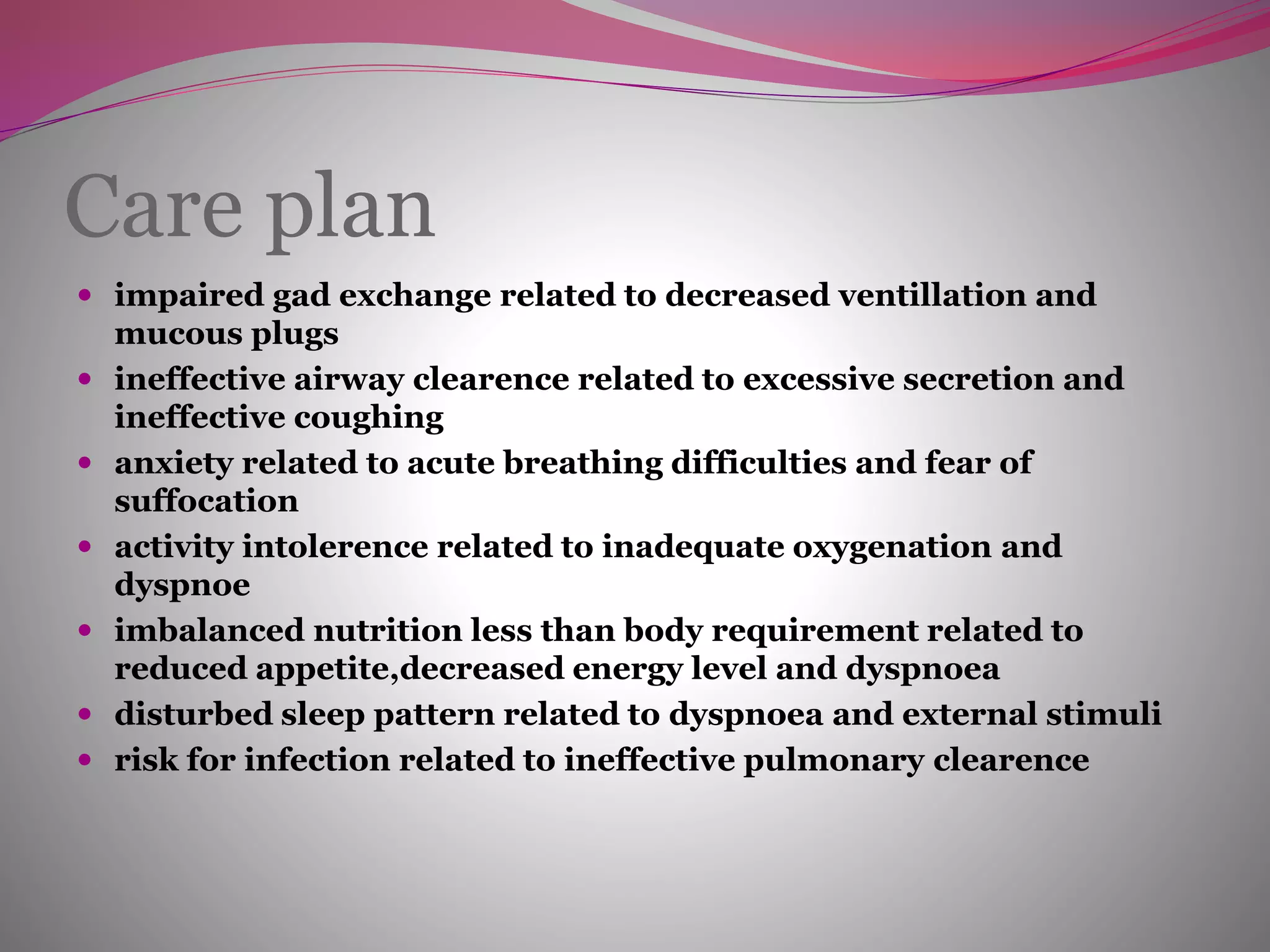 Care plan
 impaired gad exchange related to decreased ventillation and
mucous plugs
 ineffective airway clearence related to excessive secretion and
ineffective coughing
 anxiety related to acute breathing difficulties and fear of
suffocation
 activity intolerence related to inadequate oxygenation and
dyspnoe
 imbalanced nutrition less than body requirement related to
reduced appetite,decreased energy level and dyspnoea
 disturbed sleep pattern related to dyspnoea and external stimuli
 risk for infection related to ineffective pulmonary clearence
 