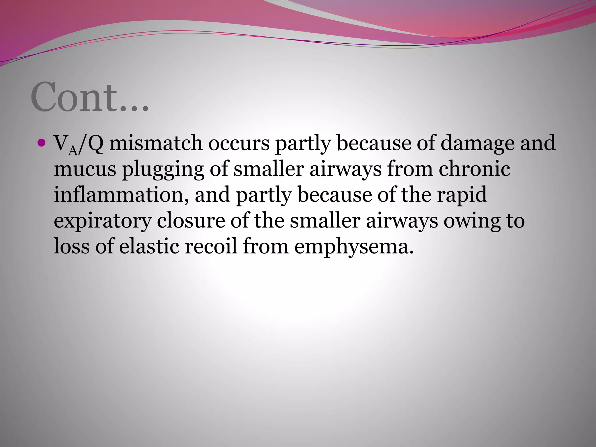 Cont…
 VA/Q mismatch occurs partly because of damage and
mucus plugging of smaller airways from chronic
inflammation, and partly because of the rapid
expiratory closure of the smaller airways owing to
loss of elastic recoil from emphysema.
 