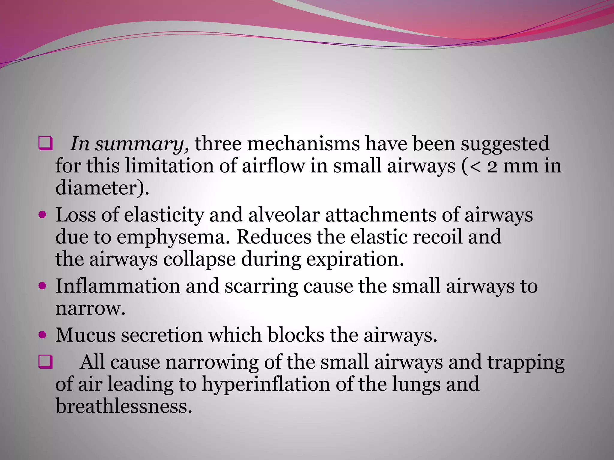  In summary, three mechanisms have been suggested
for this limitation of airflow in small airways (< 2 mm in
diameter).
 Loss of elasticity and alveolar attachments of airways
due to emphysema. Reduces the elastic recoil and
the airways collapse during expiration.
 Inflammation and scarring cause the small airways to
narrow.
 Mucus secretion which blocks the airways.
 All cause narrowing of the small airways and trapping
of air leading to hyperinflation of the lungs and
breathlessness.
 