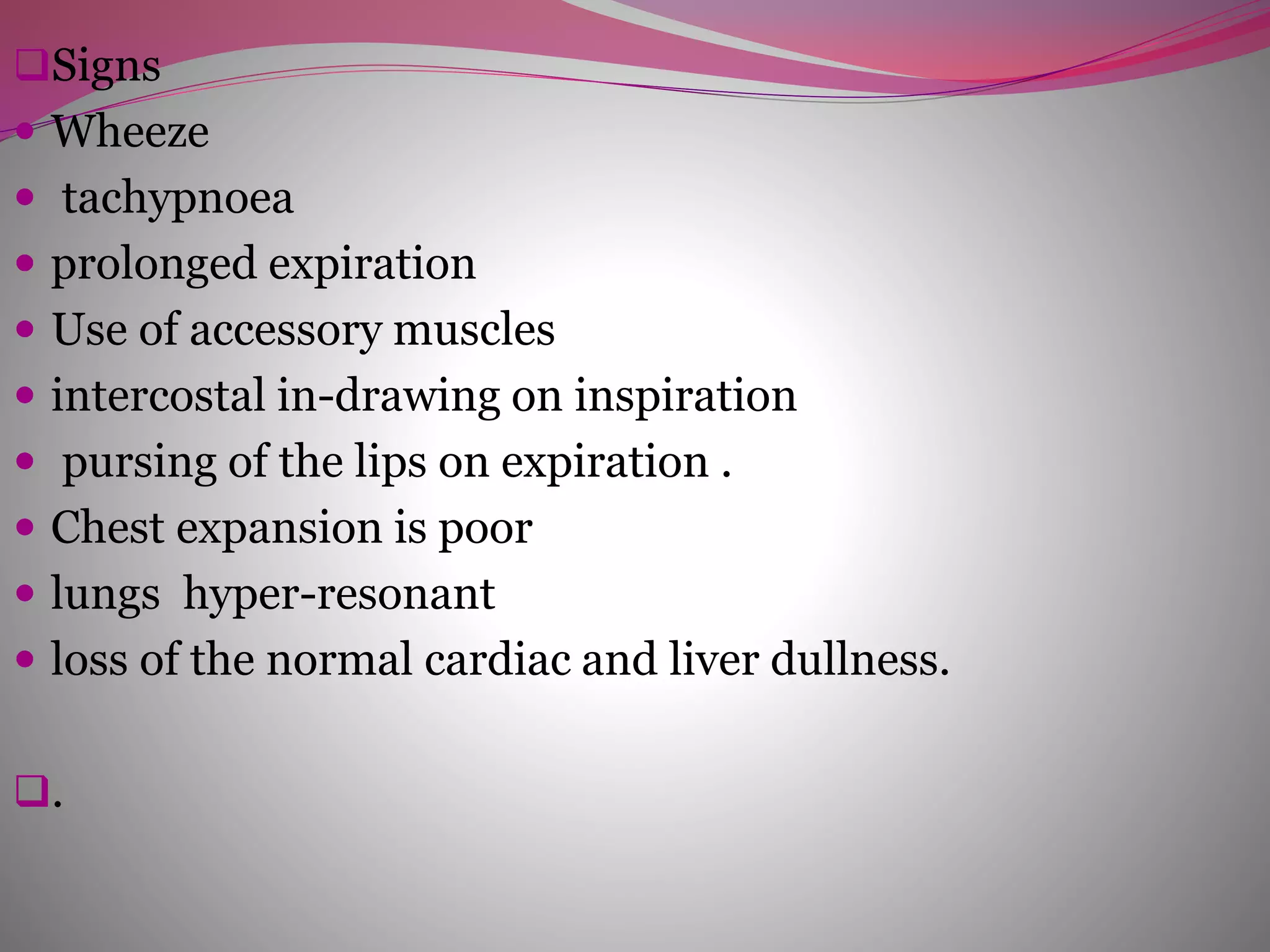Signs
 Wheeze
 tachypnoea
 prolonged expiration
 Use of accessory muscles
 intercostal in-drawing on inspiration
 pursing of the lips on expiration .
 Chest expansion is poor
 lungs hyper-resonant
 loss of the normal cardiac and liver dullness.
.
 