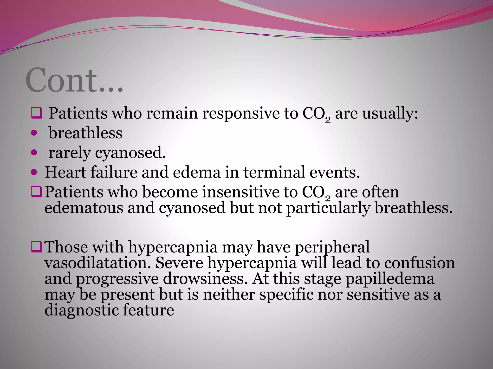 Cont…
 Patients who remain responsive to CO2 are usually:
 breathless
 rarely cyanosed.
 Heart failure and edema in terminal events.
Patients who become insensitive to CO2 are often
edematous and cyanosed but not particularly breathless.
Those with hypercapnia may have peripheral
vasodilatation. Severe hypercapnia will lead to confusion
and progressive drowsiness. At this stage papilledema
may be present but is neither specific nor sensitive as a
diagnostic feature
 