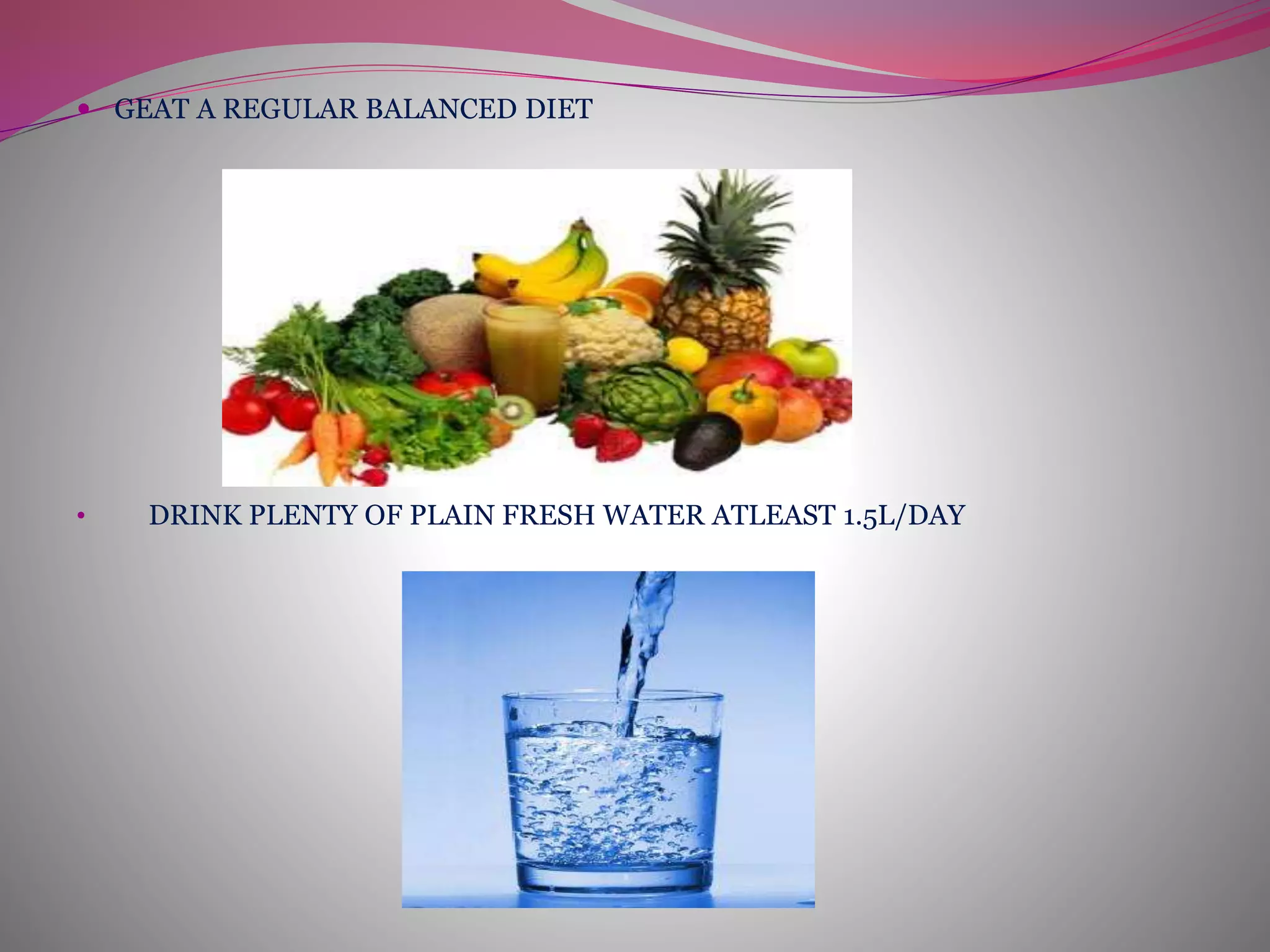  GEAT A REGULAR BALANCED DIET
• DRINK PLENTY OF PLAIN FRESH WATER ATLEAST 1.5L/DAY
 