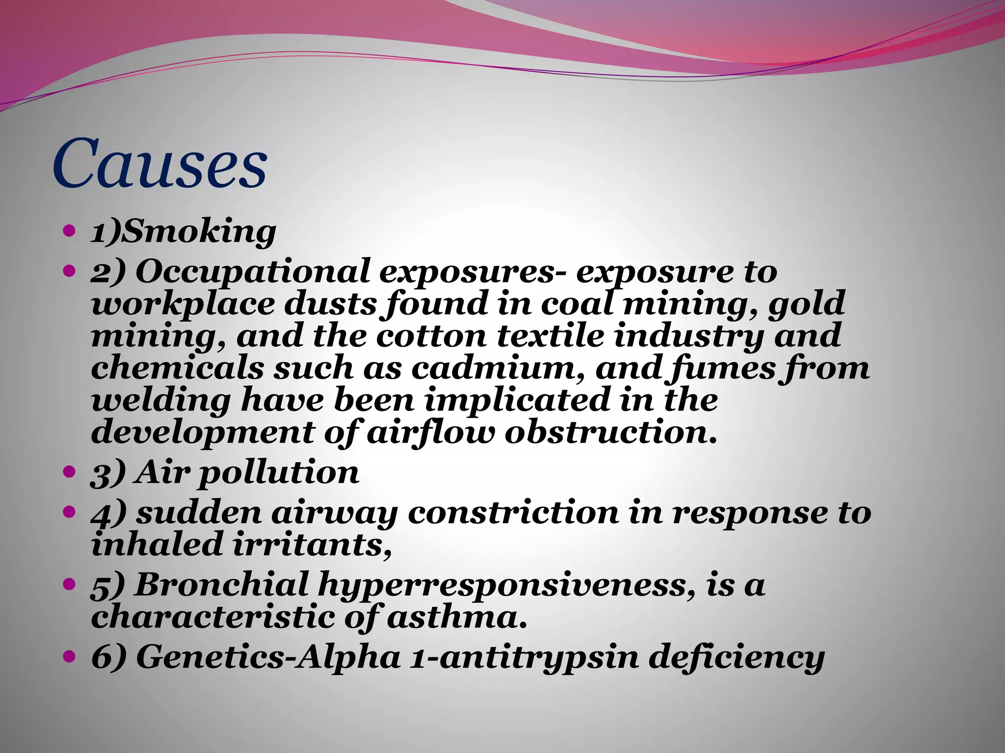Causes
 1)Smoking
 2) Occupational exposures- exposure to
workplace dusts found in coal mining, gold
mining, and the cotton textile industry and
chemicals such as cadmium, and fumes from
welding have been implicated in the
development of airflow obstruction.
 3) Air pollution
 4) sudden airway constriction in response to
inhaled irritants,
 5) Bronchial hyperresponsiveness, is a
characteristic of asthma.
 6) Genetics-Alpha 1-antitrypsin deficiency
 