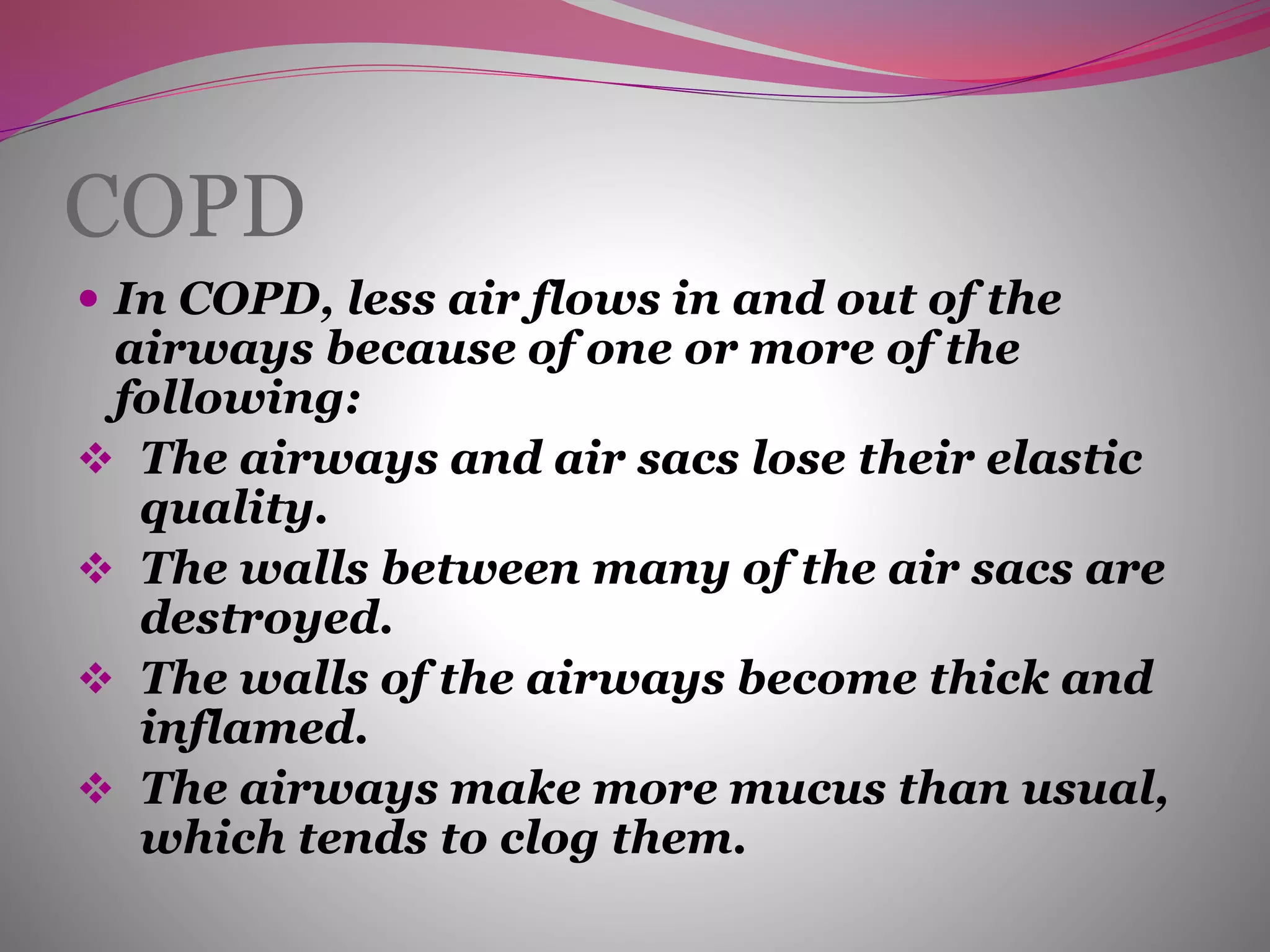 COPD
 In COPD, less air flows in and out of the
airways because of one or more of the
following:
 The airways and air sacs lose their elastic
quality.
 The walls between many of the air sacs are
destroyed.
 The walls of the airways become thick and
inflamed.
 The airways make more mucus than usual,
which tends to clog them.
 