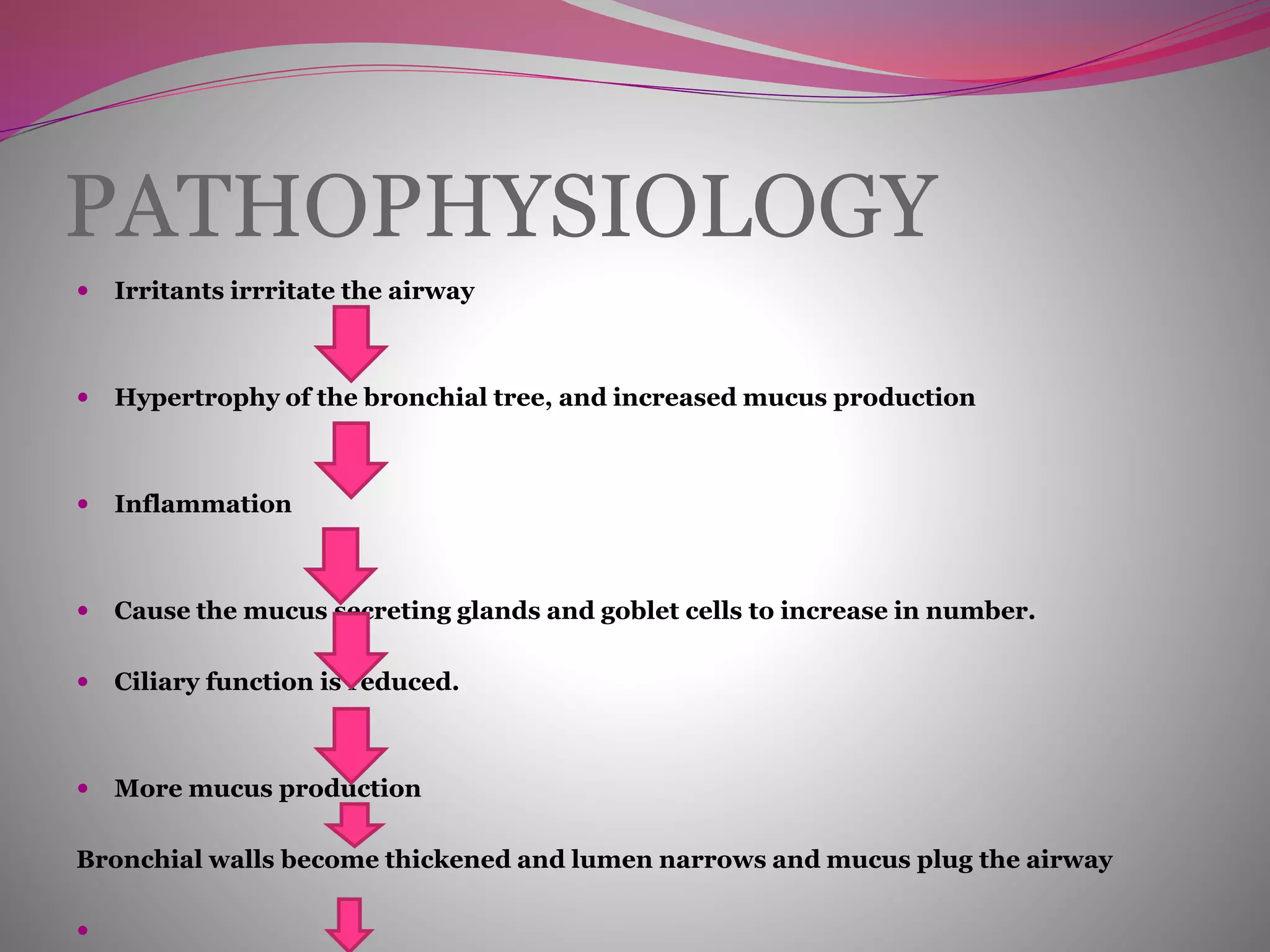 PATHOPHYSIOLOGY
 Irritants irrritate the airway
 Hypertrophy of the bronchial tree, and increased mucus production
 Inflammation
 Cause the mucus secreting glands and goblet cells to increase in number.
 Ciliary function is reduced.
 More mucus production
Bronchial walls become thickened and lumen narrows and mucus plug the airway

 