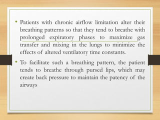 • Patients with chronic airflow limitation alter their
breathing patterns so that they tend to breathe with
prolonged expiratory phases to maximize gas
transfer and mixing in the lungs to minimize the
effects of altered ventilatory time constants.
• To facilitate such a breathing pattern, the patient
tends to breathe through pursed lips, which may
create back pressure to maintain the patency of the
airways
 