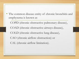 • The common disease entity of chronic bronchitis and
emphysema is known as
COPD (chronic obstructive pulmonary disease),
COAD (chronic obstructive airways disease),
COLD (chronic obstructive lung disease),
CAO (chronic airflow obstruction) or
CAL (chronic airflow limitation).
 