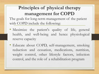 Principles of physical therapy
management for COPD
The goals for long-term management of the patient
with COPD include the following:
• Maximize the patient's quality of life, general
health, and well-being and hence physiological
reserve capacity
• Educate about COPD, self-management, smoking
reduction and cessation, medications, nutrition,
weight control, other lifestyle factors, infection
control, and the role of a rehabilitation program
 