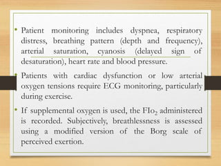 • Patient monitoring includes dyspnea, respiratory
distress, breathing pattern (depth and frequency),
arterial saturation, cyanosis (delayed sign of
desaturation), heart rate and blood pressure.
• Patients with cardiac dysfunction or low arterial
oxygen tensions require ECG monitoring, particularly
during exercise.
• If supplemental oxygen is used, the FIo2 administered
is recorded. Subjectively, breathlessness is assessed
using a modified version of the Borg scale of
perceived exertion.
 